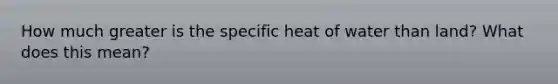 How much greater is the specific heat of water than land? What does this mean?