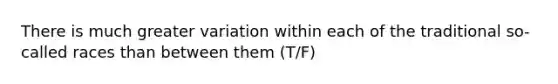 There is much greater variation within each of the traditional so-called races than between them (T/F)