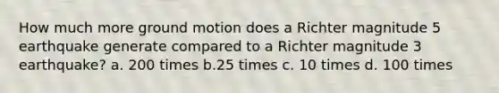 How much more ground motion does a Richter magnitude 5 earthquake generate compared to a Richter magnitude 3 earthquake? a. 200 times b.25 times c. 10 times d. 100 times