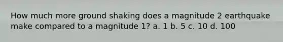 How much more ground shaking does a magnitude 2 earthquake make compared to a magnitude 1? a. 1 b. 5 c. 10 d. 100