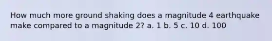 How much more ground shaking does a magnitude 4 earthquake make compared to a magnitude 2? a. 1 b. 5 c. 10 d. 100