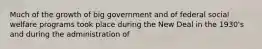 Much of the growth of big government and of federal social welfare programs took place during the New Deal in the 1930's and during the administration of