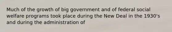 Much of the growth of big government and of federal social welfare programs took place during the New Deal in the 1930's and during the administration of