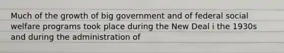 Much of the growth of big government and of federal social welfare programs took place during the New Deal i the 1930s and during the administration of