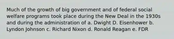 Much of the growth of big government and of federal social welfare programs took place during the New Deal in the 1930s and during the administration of a. Dwight D. Eisenhower b. Lyndon Johnson c. Richard Nixon d. Ronald Reagan e. FDR