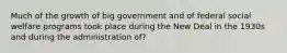 Much of the growth of big government and of federal social welfare programs took place during the New Deal in the 1930s and during the administration of?