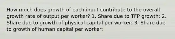 How much does growth of each input contribute to the overall growth rate of output per worker? 1. Share due to TFP growth: 2. Share due to growth of physical capital per worker: 3. Share due to growth of human capital per worker: