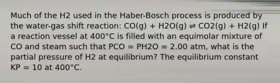 Much of the H2 used in the Haber-Bosch process is produced by the water-gas shift reaction: CO(g) + H2O(g) ⇌ CO2(g) + H2(g) If a reaction vessel at 400°C is filled with an equimolar mixture of CO and steam such that PCO = PH2O = 2.00 atm, what is the partial pressure of H2 at equilibrium? The equilibrium constant KP = 10 at 400°C.