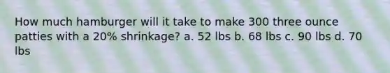 How much hamburger will it take to make 300 three ounce patties with a 20% shrinkage? a. 52 lbs b. 68 lbs c. 90 lbs d. 70 lbs