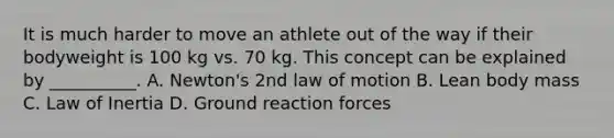 It is much harder to move an athlete out of the way if their bodyweight is 100 kg vs. 70 kg. This concept can be explained by __________. A. Newton's 2nd law of motion B. Lean body mass C. Law of Inertia D. Ground reaction forces