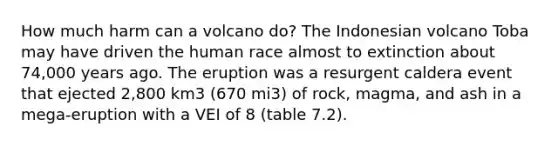 How much harm can a volcano do? The Indonesian volcano Toba may have driven the human race almost to extinction about 74,000 years ago. The eruption was a resurgent caldera event that ejected 2,800 km3 (670 mi3) of rock, magma, and ash in a mega-eruption with a VEI of 8 (table 7.2).