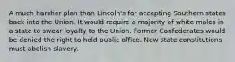 A much harsher plan than Lincoln's for accepting Southern states back into the Union. It would require a majority of white males in a state to swear loyalty to the Union. Former Confederates would be denied the right to hold public office. New state constitutions must abolish slavery.