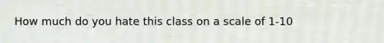 How much do you hate this class on a scale of 1-10