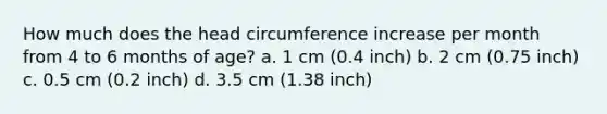 How much does the head circumference increase per month from 4 to 6 months of age? a. 1 cm (0.4 inch) b. 2 cm (0.75 inch) c. 0.5 cm (0.2 inch) d. 3.5 cm (1.38 inch)