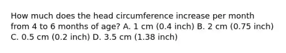 How much does the head circumference increase per month from 4 to 6 months of age? A. 1 cm (0.4 inch) B. 2 cm (0.75 inch) C. 0.5 cm (0.2 inch) D. 3.5 cm (1.38 inch)