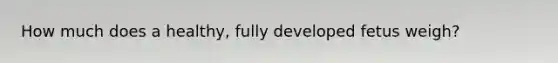 How much does a healthy, fully developed fetus weigh?