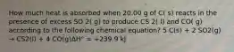 How much heat is absorbed when 20.00 g of C( s) reacts in the presence of excess SO 2( g) to produce CS 2( l) and CO( g) according to the following chemical equation? 5 C(s) + 2 SO2(g) → CS2(l) + 4 CO(g)ΔH° = +239.9 kJ