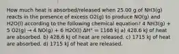 How much heat is absorbed/released when 25.00 g of NH3(g) reacts in the presence of excess O2(g) to produce NO(g) and H2O(l) according to the following chemical equation? 4 NH3(g) + 5 O2(g) → 4 NO(g) + 6 H2O(l) ΔH° = 1168 kJ a) 428.6 kJ of heat are absorbed. b) 428.6 kJ of heat are released. c) 1715 kJ of heat are absorbed. d) 1715 kJ of heat are released.