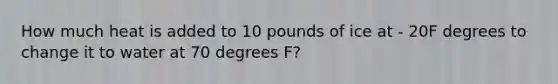 How much heat is added to 10 pounds of ice at - 20F degrees to change it to water at 70 degrees F?