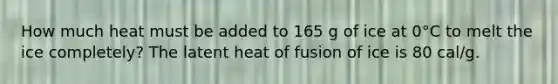 How much heat must be added to 165 g of ice at 0°C to melt the ice completely? The latent heat of fusion of ice is 80 cal/g.