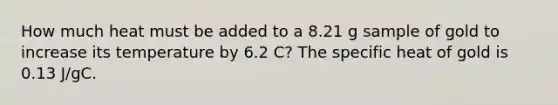 How much heat must be added to a 8.21 g sample of gold to increase its temperature by 6.2 C? The specific heat of gold is 0.13 J/gC.