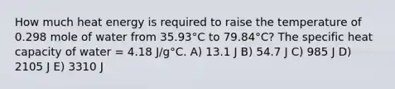 How much heat energy is required to raise the temperature of 0.298 mole of water from 35.93°C to 79.84°C? The specific heat capacity of water = 4.18 J/g°C. A) 13.1 J B) 54.7 J C) 985 J D) 2105 J E) 3310 J