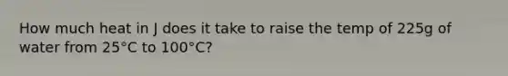 How much heat in J does it take to raise the temp of 225g of water from 25°C to 100°C?