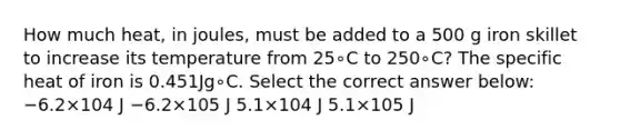 How much heat, in joules, must be added to a 500 g iron skillet to increase its temperature from 25∘C to 250∘C? The specific heat of iron is 0.451Jg∘C. Select the correct answer below: −6.2×104 J −6.2×105 J 5.1×104 J 5.1×105 J