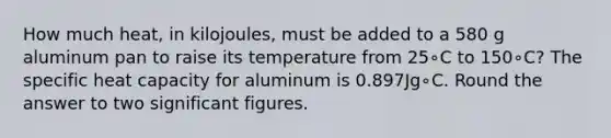 How much heat, in kilojoules, must be added to a 580 g aluminum pan to raise its temperature from 25∘C to 150∘C? The specific heat capacity for aluminum is 0.897Jg∘C. Round the answer to two <a href='https://www.questionai.com/knowledge/kFFoNy5xk3-significant-figures' class='anchor-knowledge'>significant figures</a>.