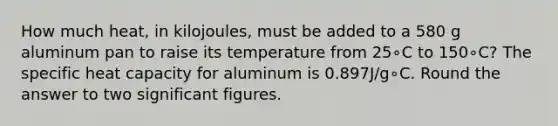 How much heat, in kilojoules, must be added to a 580 g aluminum pan to raise its temperature from 25∘C to 150∘C? The specific heat capacity for aluminum is 0.897J/g∘C. Round the answer to two significant figures.