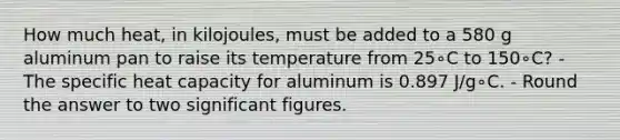 How much heat, in kilojoules, must be added to a 580 g aluminum pan to raise its temperature from 25∘C to 150∘C? - The specific heat capacity for aluminum is 0.897 J/g∘C. - Round the answer to two significant figures.