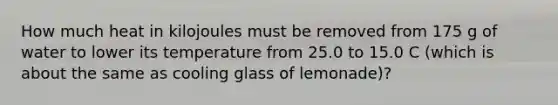 How much heat in kilojoules must be removed from 175 g of water to lower its temperature from 25.0 to 15.0 C (which is about the same as cooling glass of lemonade)?