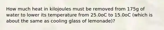 How much heat in kilojoules must be removed from 175g of water to lower its temperature from 25.0oC to 15.0oC (which is about the same as cooling glass of lemonade)?