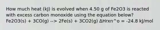 How much heat (kJ) is evolved when 4.50 g of Fe2O3 is reacted with excess carbon monoxide using the equation below? Fe2O3(s) + 3CO(g) --> 2Fe(s) + 3CO2(g) ΔHrxn^o = -24.8 kJ/mol