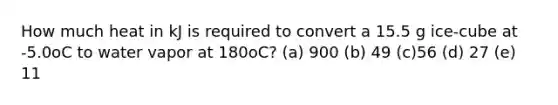 How much heat in kJ is required to convert a 15.5 g ice-cube at -5.0oC to water vapor at 180oC? (a) 900 (b) 49 (c)56 (d) 27 (e) 11