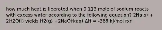 how much heat is liberated when 0.113 mole of sodium reacts with excess water according to the following equation? 2Na(s) + 2H2O(l) yields H2(g) +2NaOH(aq) ΔH = -368 kJ/mol rxn