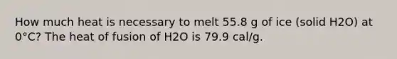 How much heat is necessary to melt 55.8 g of ice (solid H2O) at 0°C? The heat of fusion of H2O is 79.9 cal/g.