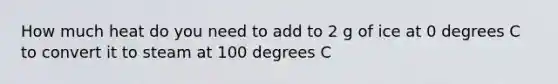 How much heat do you need to add to 2 g of ice at 0 degrees C to convert it to steam at 100 degrees C