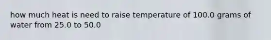 how much heat is need to raise temperature of 100.0 grams of water from 25.0 to 50.0