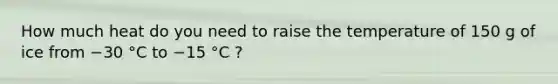 How much heat do you need to raise the temperature of 150 g of ice from −30 °C to −15 °C ?