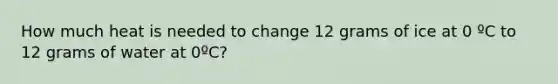 How much heat is needed to change 12 grams of ice at 0 ºC to 12 grams of water at 0ºC?