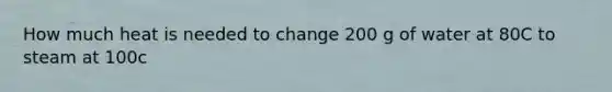 How much heat is needed to change 200 g of water at 80C to steam at 100c