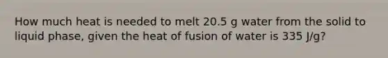 How much heat is needed to melt 20.5 g water from the solid to liquid phase, given the heat of fusion of water is 335 J/g?