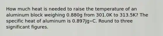 How much heat is needed to raise the temperature of an aluminum block weighing 0.880g from 301.0K to 313.5K? The specific heat of aluminum is 0.897Jg∘C. Round to three significant figures.