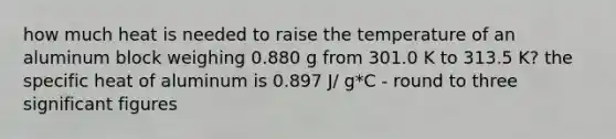 how much heat is needed to raise the temperature of an aluminum block weighing 0.880 g from 301.0 K to 313.5 K? the specific heat of aluminum is 0.897 J/ g*C - round to three significant figures