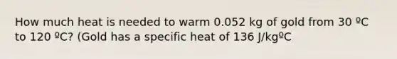 How much heat is needed to warm 0.052 kg of gold from 30 ºC to 120 ºC? (Gold has a specific heat of 136 J/kgºC