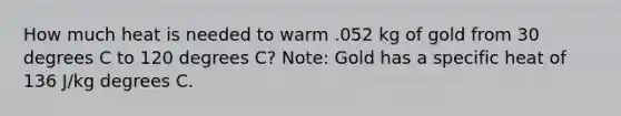 How much heat is needed to warm .052 kg of gold from 30 degrees C to 120 degrees C? Note: Gold has a specific heat of 136 J/kg degrees C.