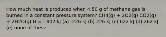 How much heat is produced when 4.50 g of methane gas is burned in a constant pressure system? CH4(g) + 2O2(g) CO2(g) + 2H2O(g) H = - 802 kJ (a) -226 kJ (b) 226 kJ (c) 622 kJ (d) 262 kJ (e) none of these