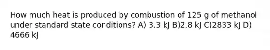 How much heat is produced by combustion of 125 g of methanol under standard state conditions? A) 3.3 kJ B)2.8 kJ C)2833 kJ D) 4666 kJ