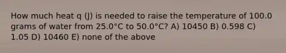 How much heat q (J) is needed to raise the temperature of 100.0 grams of water from 25.0°C to 50.0°C? A) 10450 B) 0.598 C) 1.05 D) 10460 E) none of the above